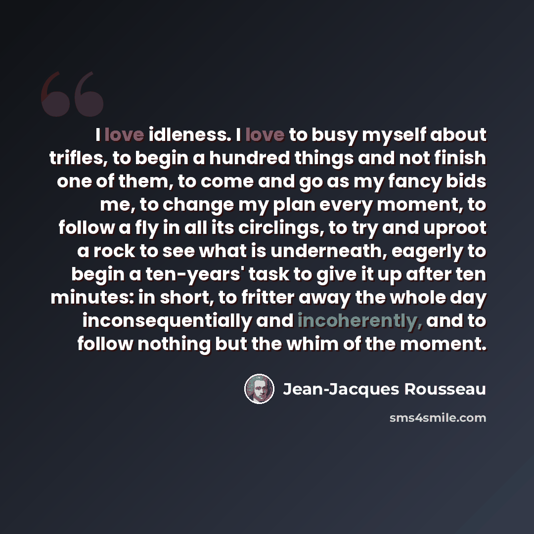 “I love idleness. I love to busy myself about trifles, to begin a hundred things and not finish one of them, to come and go as my fancy bids me, to change my plan every moment, to follow a fly in all its circlings, to try and uproot a rock to see what is underneath, eagerly to begin a ten-years'…” quote by Jean-Jacques Rousseau
