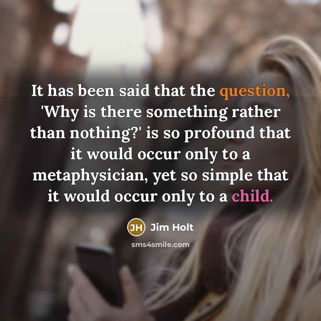 “It has been said that the question, 'Why is there something rather than nothing?' is so profound that it would occur only to a metaphysician, yet so simple that it would occur only to a child.” quote by Jim Holt
