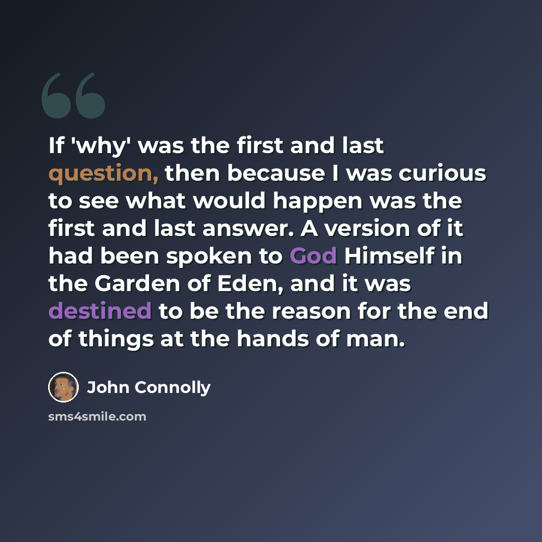 “If 'why' was the first and last question, then because I was curious to see what would happen was the first and last answer. A version of it had been spoken to God Himself in the Garden of Eden, and it was destined to be the reason for the end of things at the hands of man.” quote by John Connolly