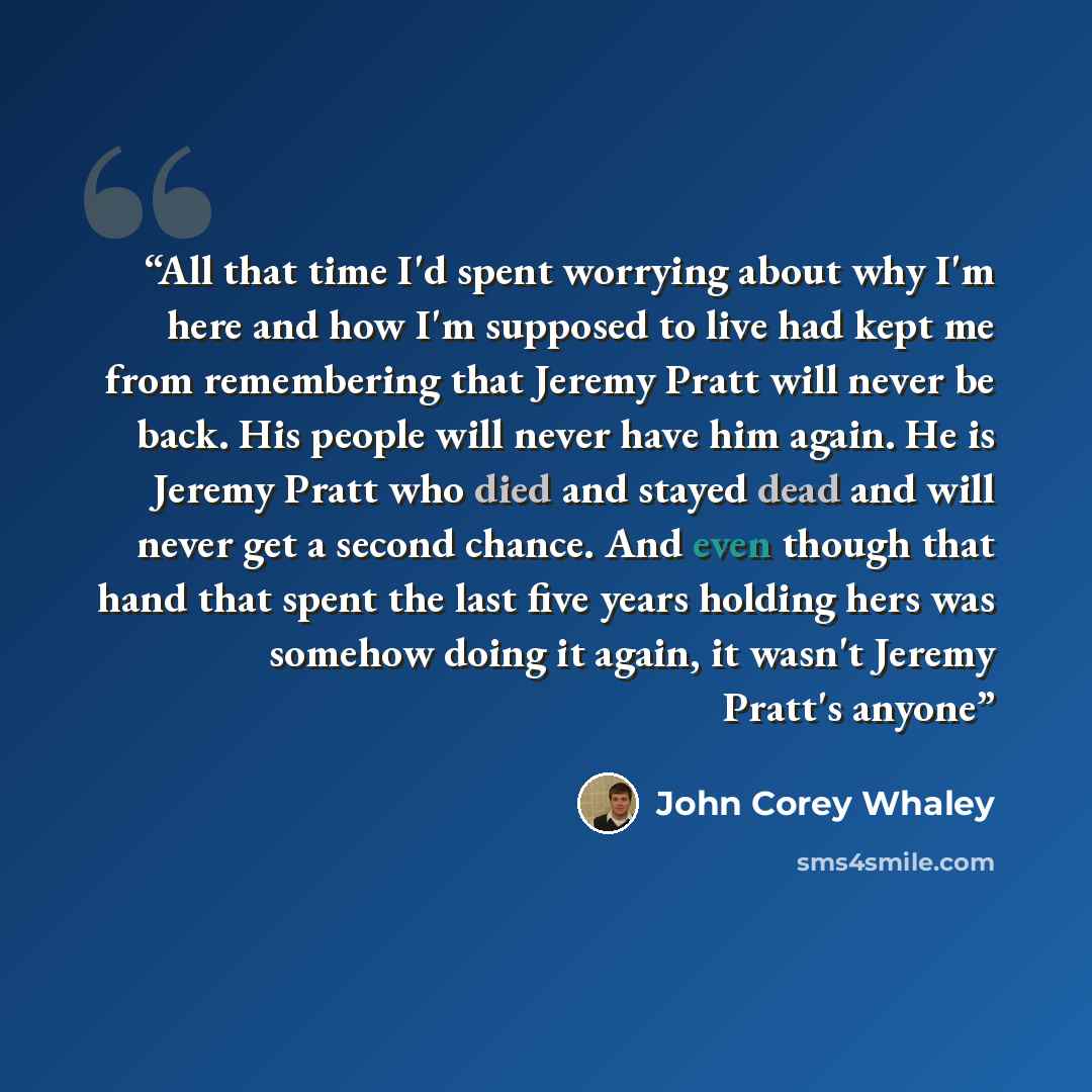 “All that time I'd spent worrying about why I'm here and how I'm supposed to live had kept me from remembering that Jeremy Pratt will never be back. His people will never have him again. He is Jeremy Pratt who died and stayed dead and will never get a second chance. And even though that hand that…” quote by John Corey Whaley