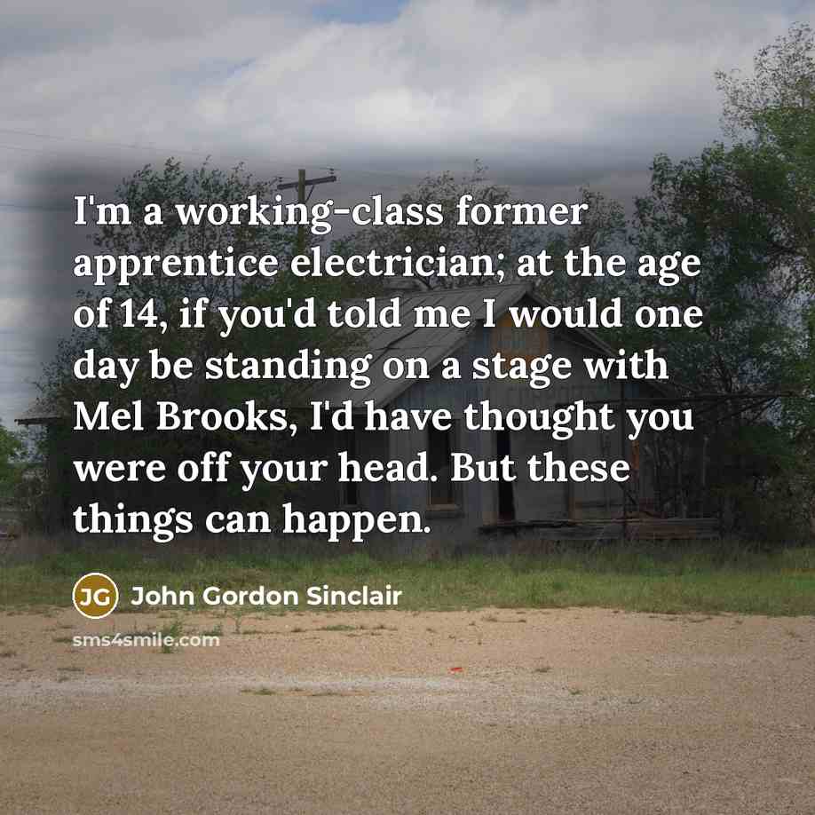 “I'm a working-class former apprentice electrician; at the age of 14, if you'd told me I would one day be standing on a stage with Mel Brooks, I'd have thought you were off your head. But these things can happen.” quote by John Gordon Sinclair
