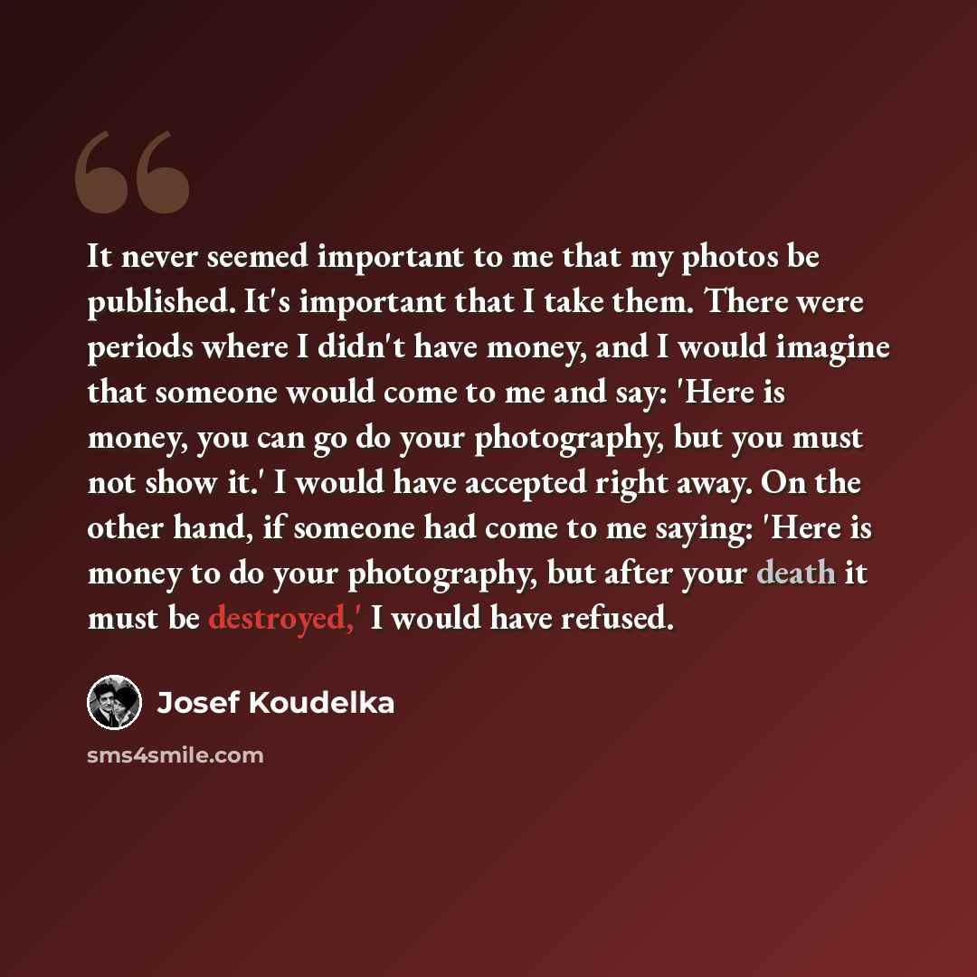 “It never seemed important to me that my photos be published. It's important that I take them. There were periods where I didn't have money, and I would imagine that someone would come to me and say: 'Here is money, you can go do your photography, but you must not show it.' I would have accepted…” quote by Josef Koudelka