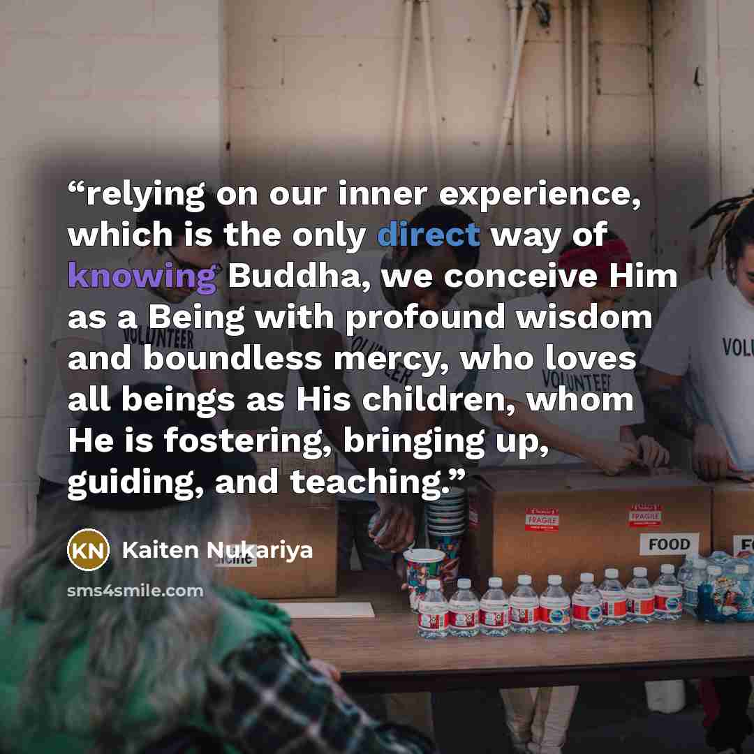“relying on our inner experience, which is the only direct way of knowing Buddha, we conceive Him as a Being with profound wisdom and boundless mercy, who loves all beings as His children, whom He is fostering, bringing up, guiding, and teaching.” quote by Kaiten Nukariya