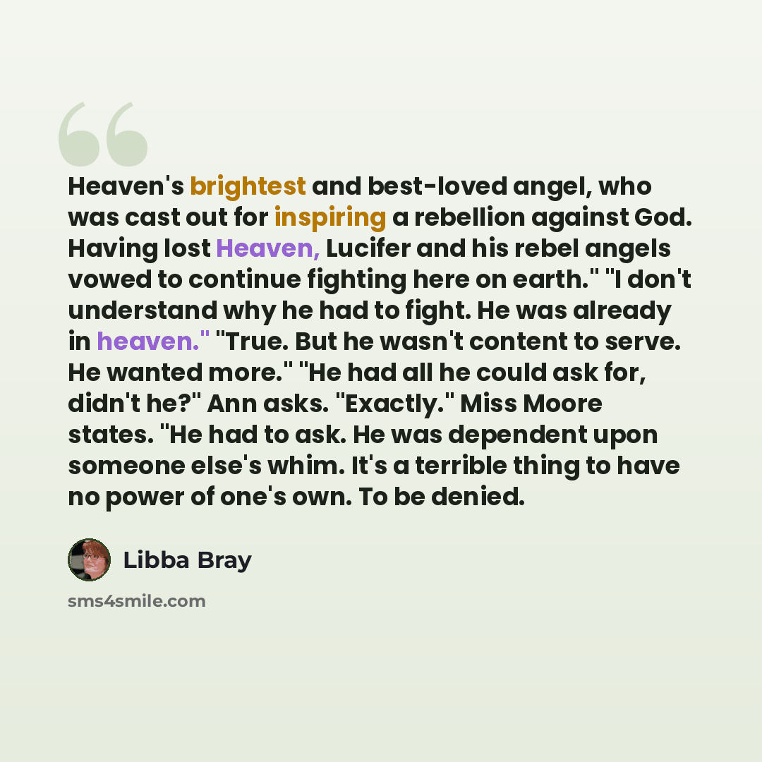 “Heaven's brightest and best-loved angel, who was cast out for inspiring a rebellion against God. Having lost Heaven, Lucifer and his rebel angels vowed to continue fighting here on earth." "I don't understand why he had to fight. He was already in heaven." "True. But he wasn't content to serve. He…” quote by Libba Bray