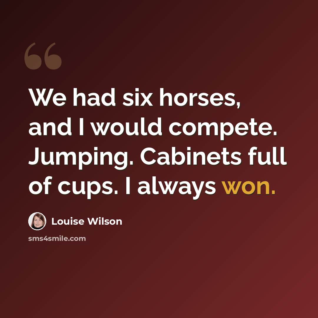 “We had six horses, and I would compete. Jumping. Cabinets full of cups. I always won.” quote by Louise Wilson