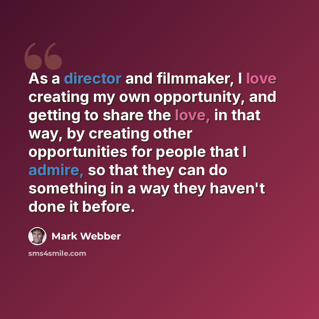 “As a director and filmmaker, I love creating my own opportunity, and getting to share the love, in that way, by creating other opportunities for people that I admire, so that they can do something in a way they haven't done it before.” quote by Mark Webber