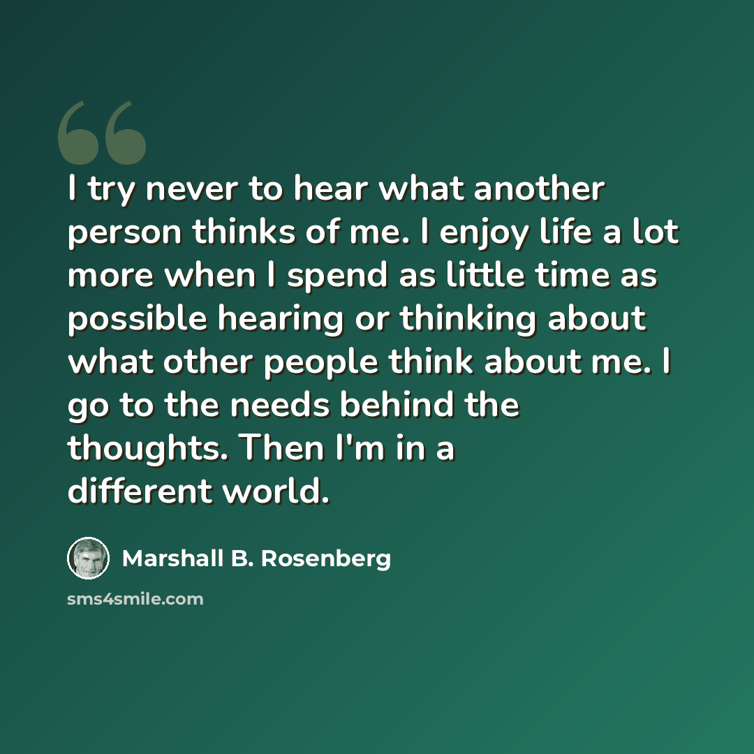 “I try never to hear what another person thinks of me. I enjoy life a lot more when I spend as little time as possible hearing or thinking about what other people think about me. I go to the needs behind the thoughts. Then I'm in a different world.” quote by Marshall B. Rosenberg
