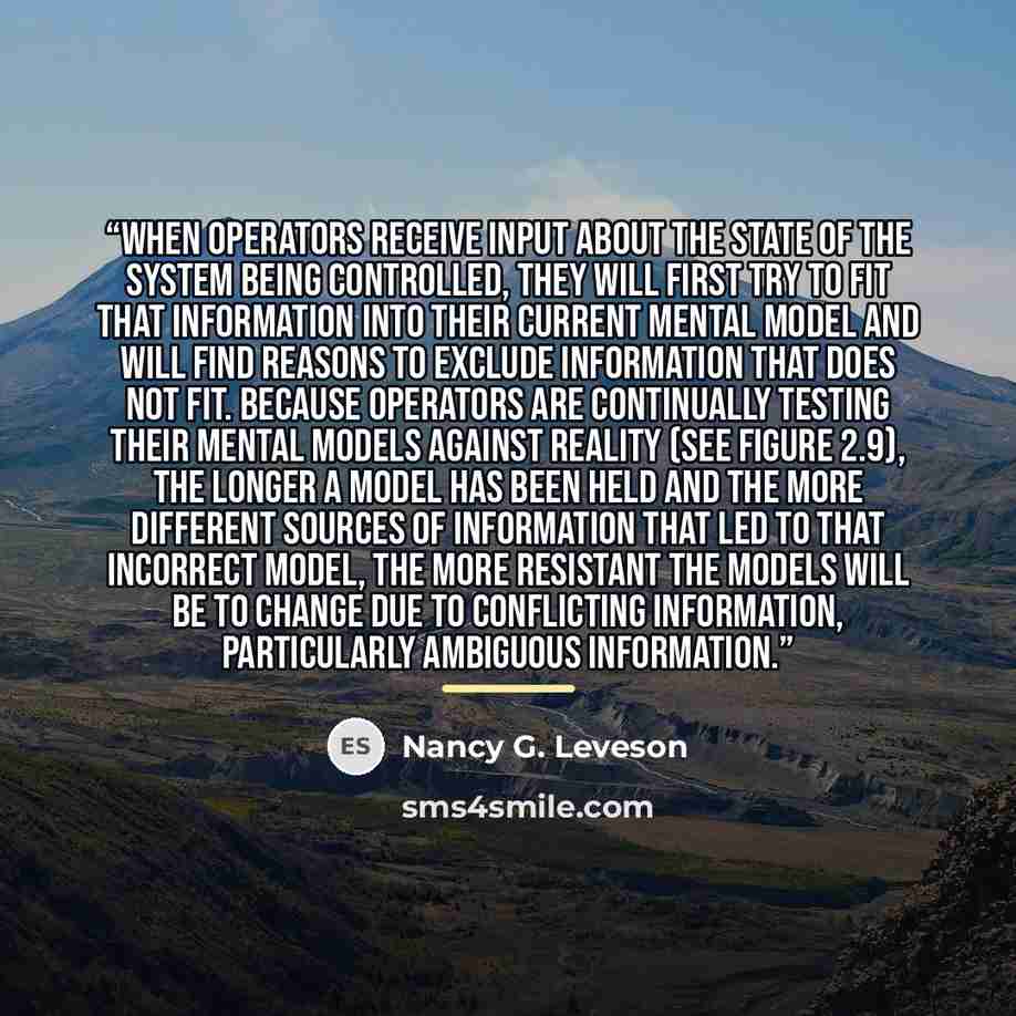 “When operators receive input about the state of the system being controlled, they will first try to fit that information into their current mental model and will find reasons to exclude information that does not fit. Because operators are continually testing their mental models against reality…” quote by Nancy G. Leveson