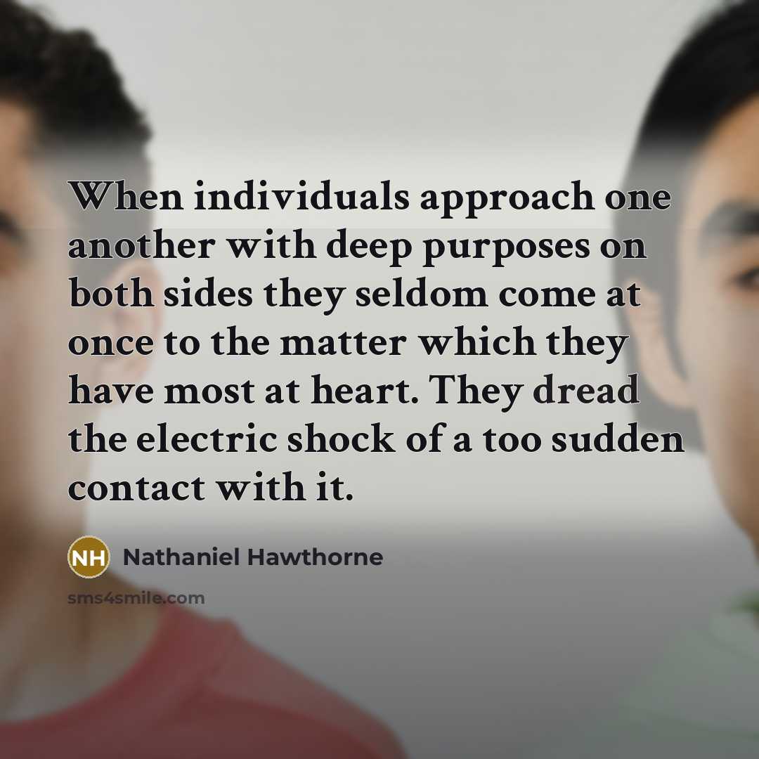 “When individuals approach one another with deep purposes on both sides they seldom come at once to the matter which they have most at heart. They dread the electric shock of a too sudden contact with it.” quote by Nathaniel Hawthorne