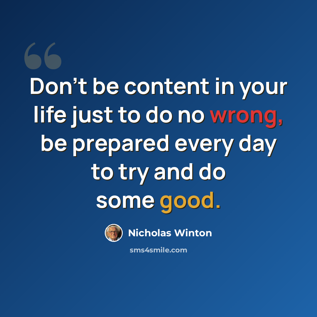 “Don't be content in your life just to do no wrong, be prepared every day to try and do some good.” quote by Nicholas Winton