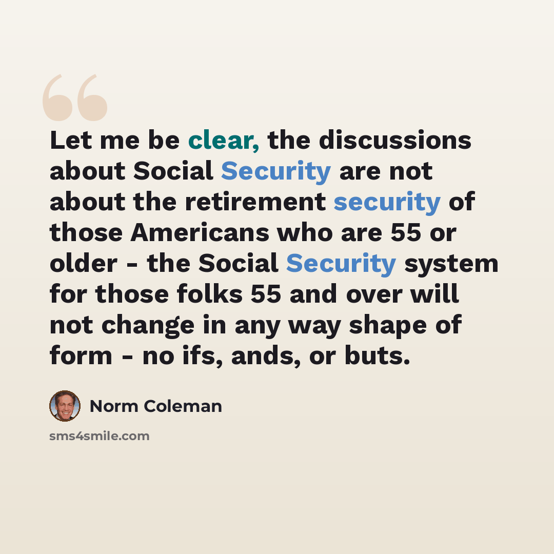 “Let me be clear, the discussions about Social Security are not about the retirement security of those Americans who are 55 or older - the Social Security system for those folks 55 and over will not change in any way shape of form - no ifs, ands, or buts.” quote by Norm Coleman
