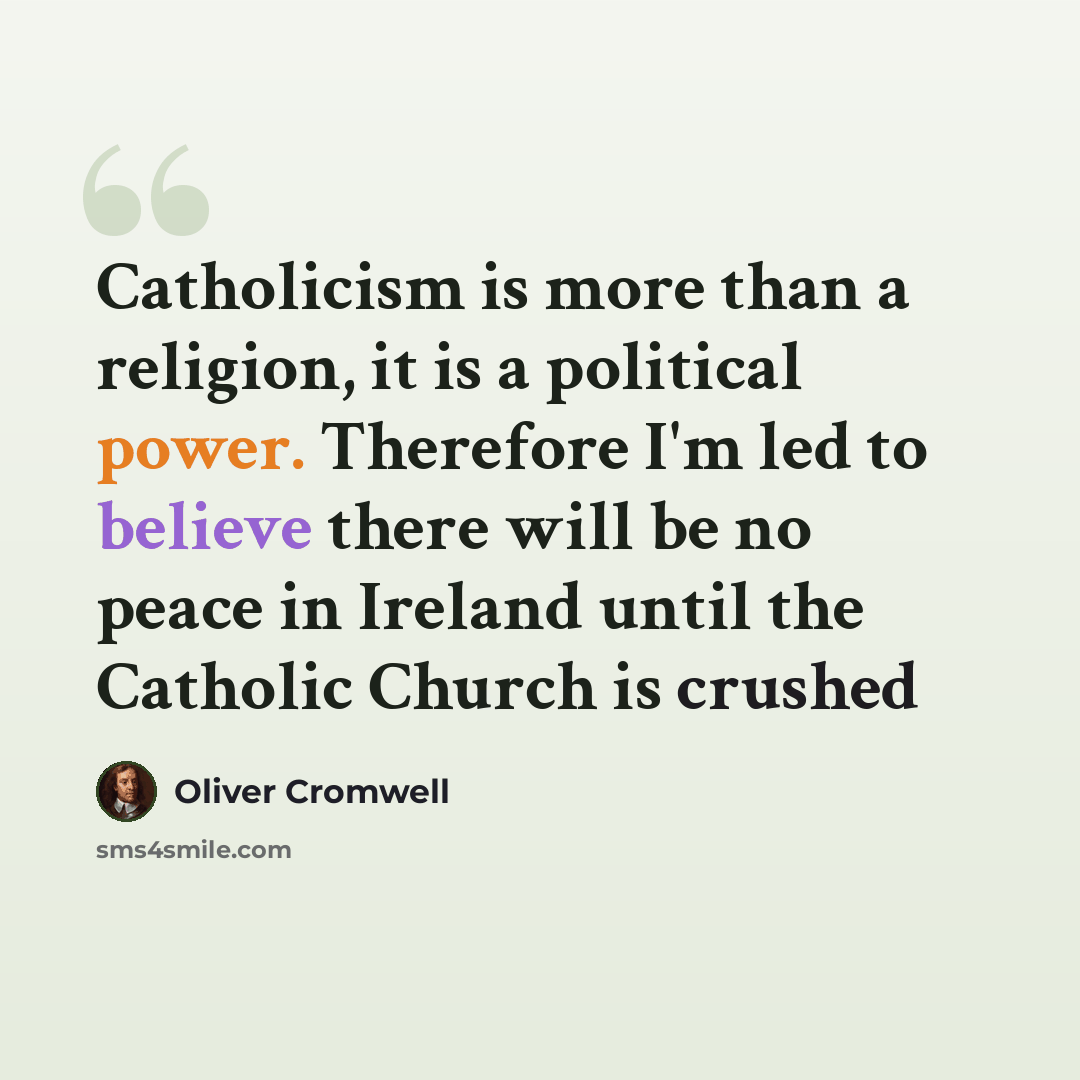 “Catholicism is more than a religion, it is a political power. Therefore I'm led to believe there will be no peace in Ireland until the Catholic Church is crushed” quote by Oliver Cromwell