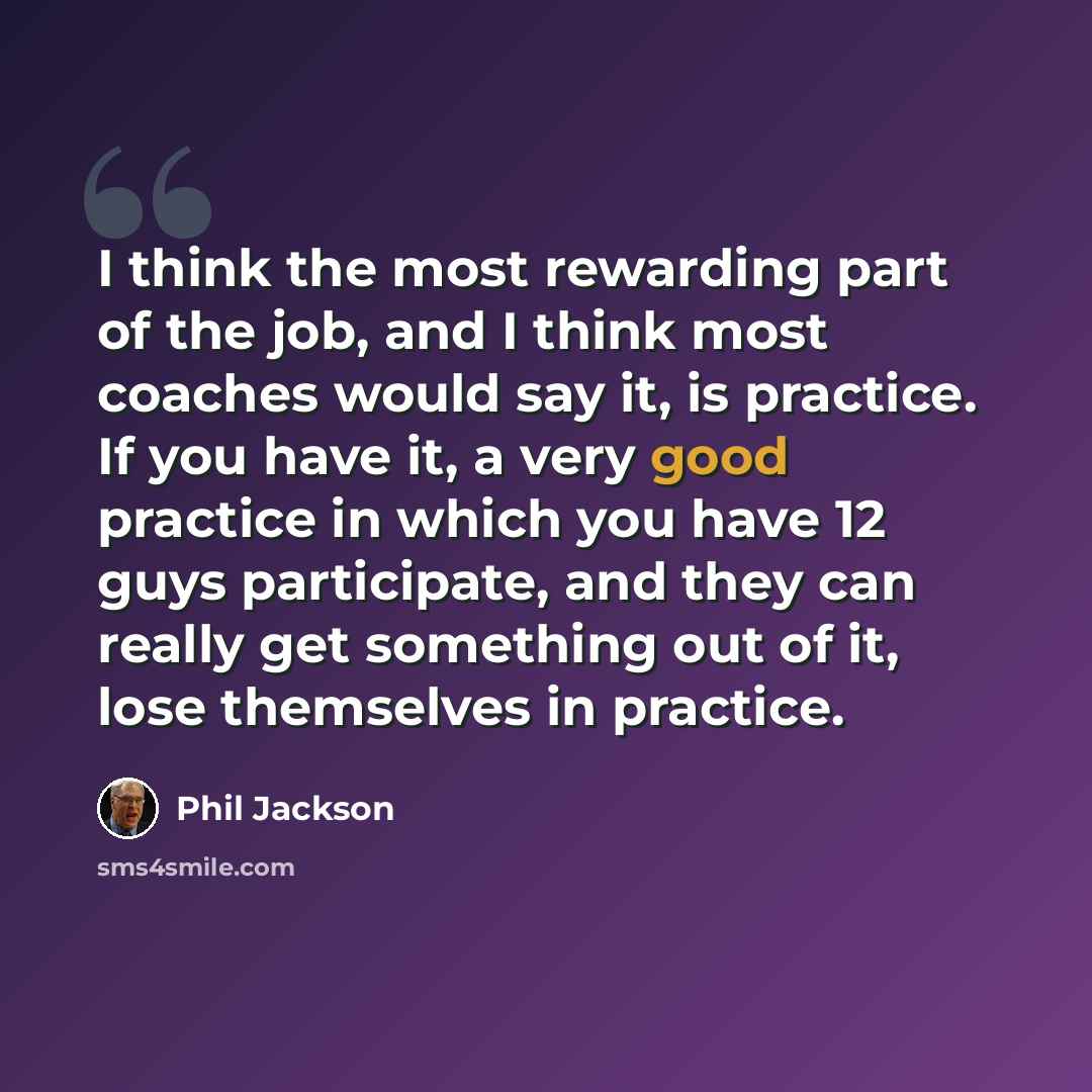 “I think the most rewarding part of the job, and I think most coaches would say it, is practice. If you have it, a very good practice in which you have 12 guys participate, and they can really get something out of it, lose themselves in practice.” quote by Phil Jackson
