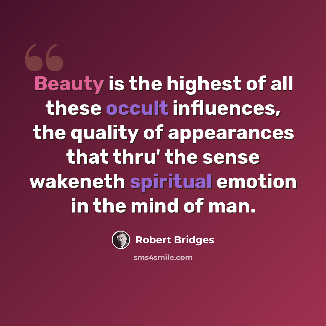 “Beauty is the highest of all these occult influences, the quality of appearances that thru' the sense wakeneth spiritual emotion in the mind of man.” quote by Robert Bridges