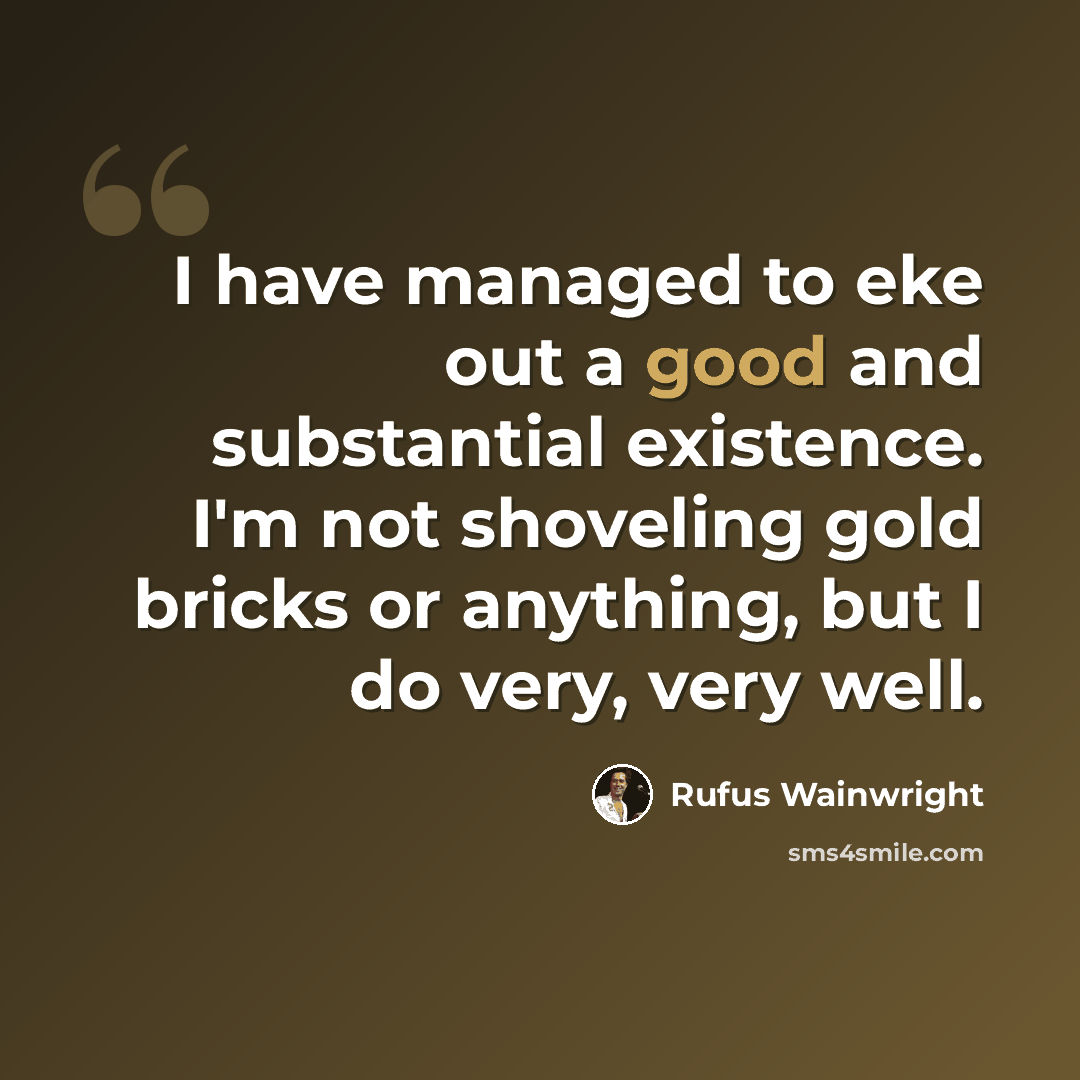 “I have managed to eke out a good and substantial existence. I'm not shoveling gold bricks or anything, but I do very, very well.” quote by Rufus Wainwright
