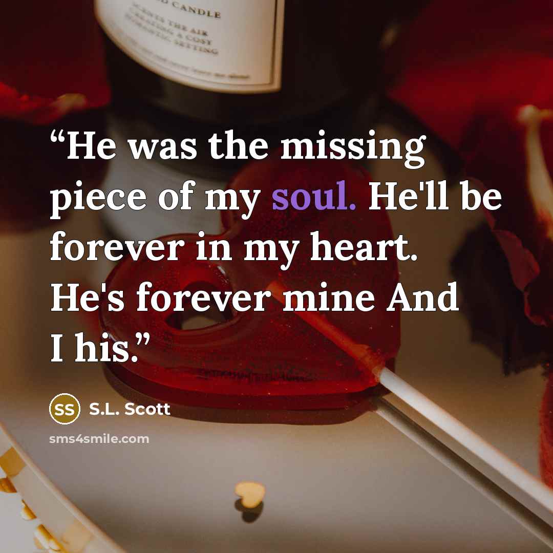 “He was the missing piece of my soul. He'll be forever in my heart. He's forever mine And I his.” quote by S.L. Scott