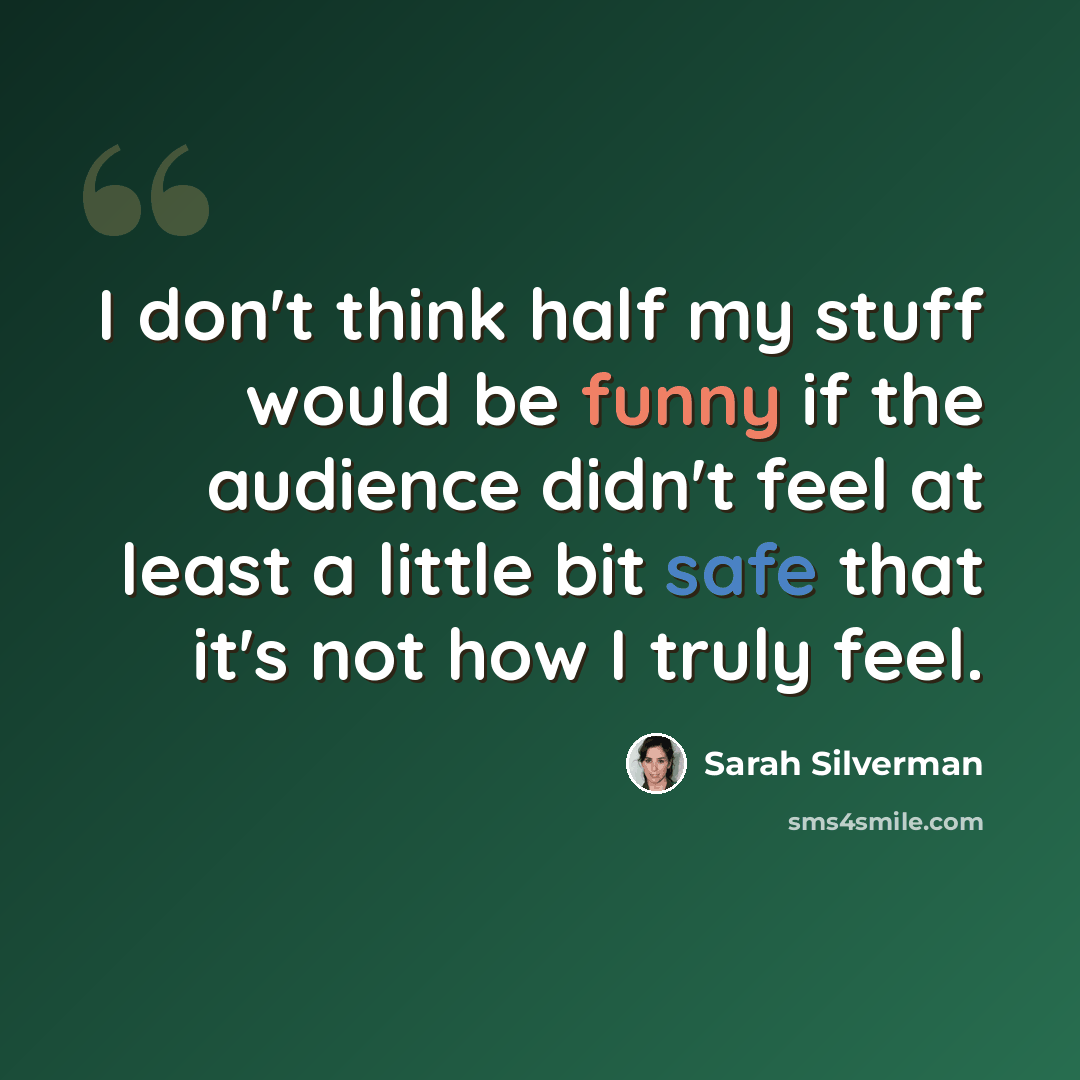 “I don't think half my stuff would be funny if the audience didn't feel at least a little bit safe that it's not how I truly feel.” quote by Sarah Silverman