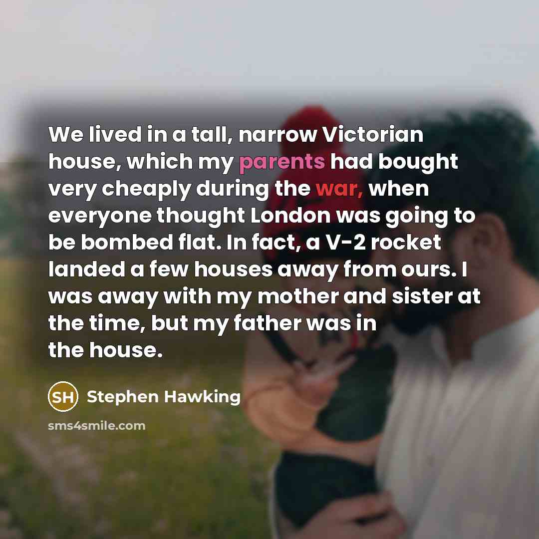 “We lived in a tall, narrow Victorian house, which my parents had bought very cheaply during the war, when everyone thought London was going to be bombed flat. In fact, a V-2 rocket landed a few houses away from ours. I was away with my mother and sister at the time, but my father was in the house.” quote by Stephen Hawking