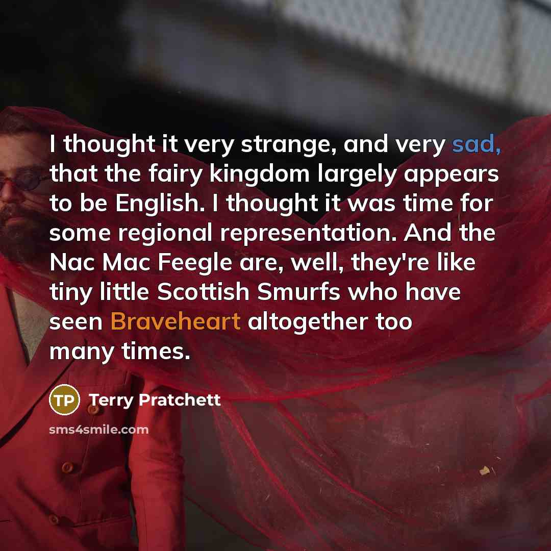 “I thought it very strange, and very sad, that the fairy kingdom largely appears to be English. I thought it was time for some regional representation. And the Nac Mac Feegle are, well, they're like tiny little Scottish Smurfs who have seen Braveheart altogether too many times.” quote by Terry Pratchett