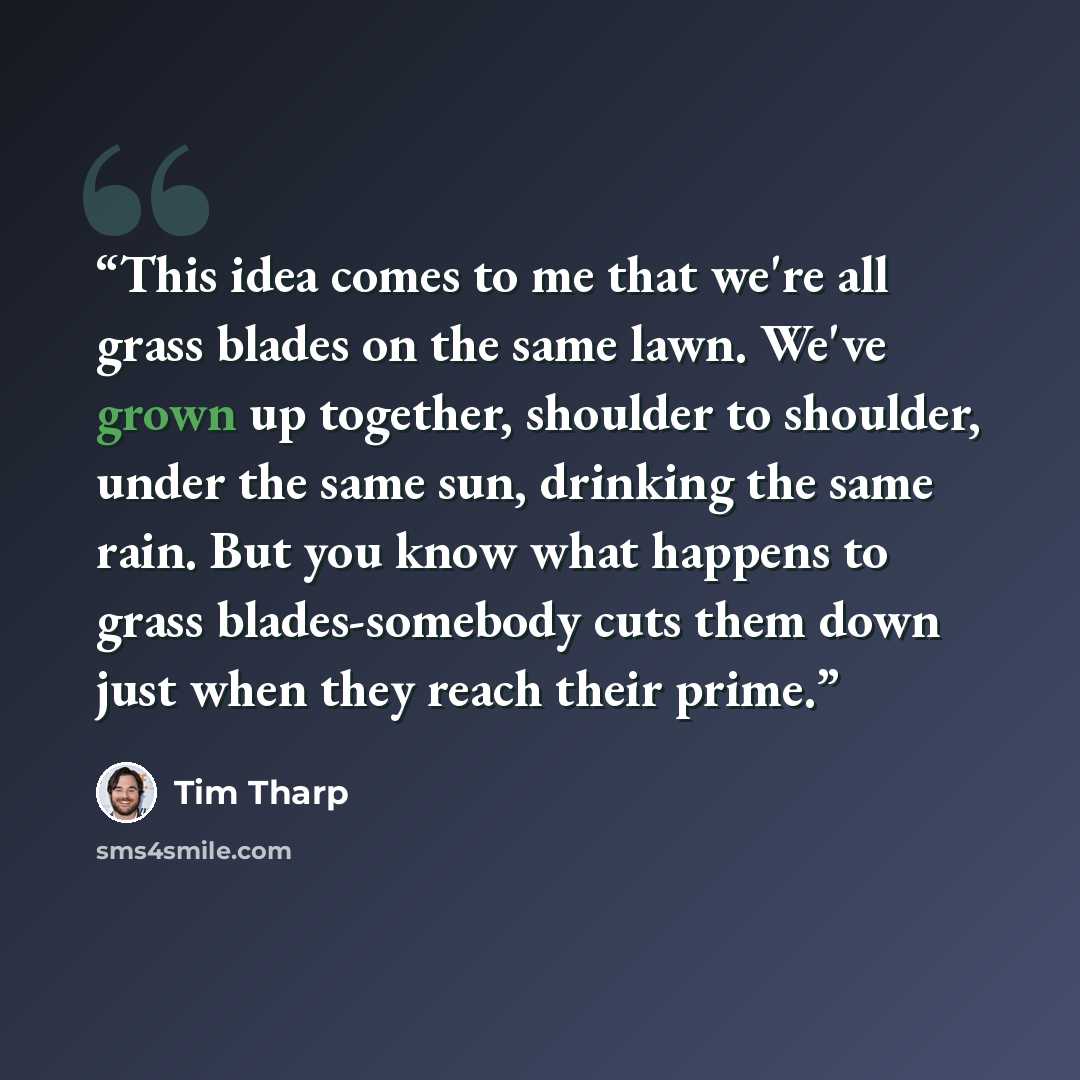 “This idea comes to me that we're all grass blades on the same lawn. We've grown up together, shoulder to shoulder, under the same sun, drinking the same rain. But you know what happens to grass blades-somebody cuts them down just when they reach their prime.” quote by Tim Tharp
