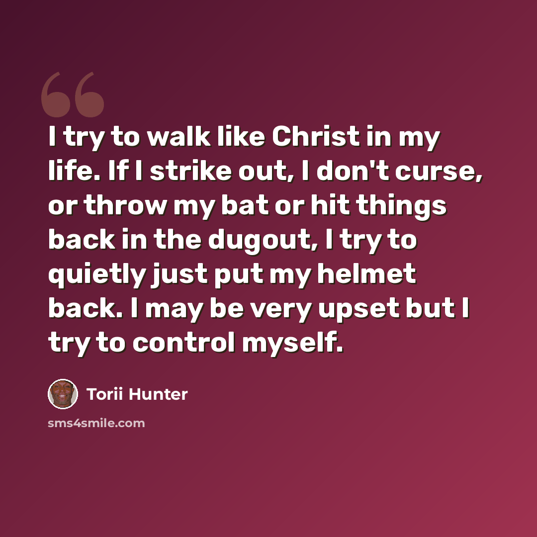 “I try to walk like Christ in my life. If I strike out, I don't curse, or throw my bat or hit things back in the dugout, I try to quietly just put my helmet back. I may be very upset but I try to control myself.” quote by Torii Hunter