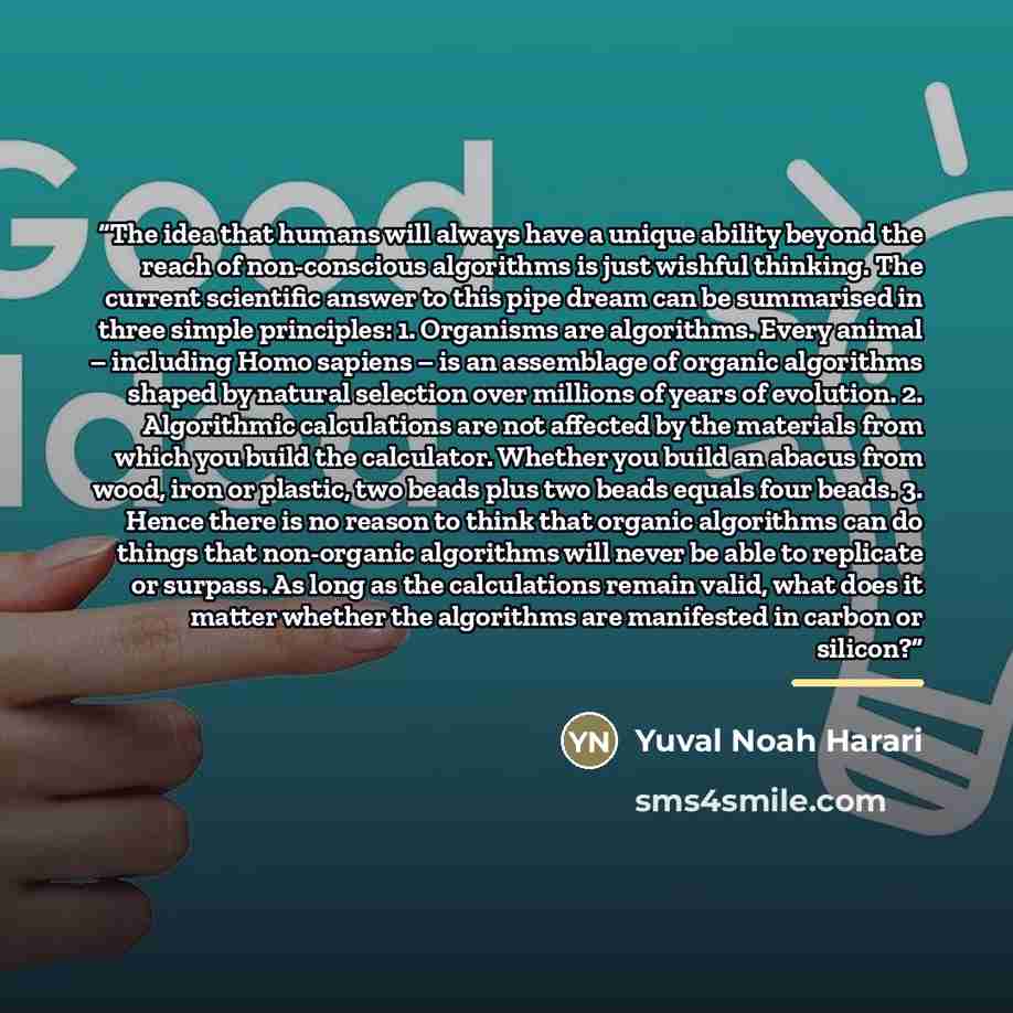 “The idea that humans will always have a unique ability beyond the reach of non-conscious algorithms is just wishful thinking. The current scientific answer to this pipe dream can be summarised in three simple principles: 1. Organisms are algorithms. Every animal – including Homo sapiens – is an…” quote by Yuval Noah Harari