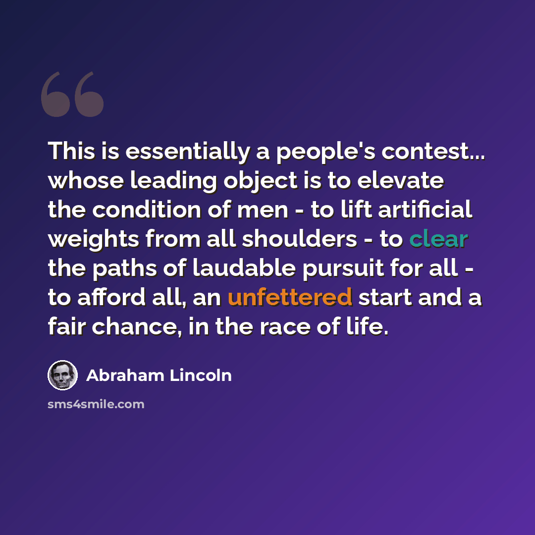 “This is essentially a people's contest... whose leading object is to elevate the condition of men - to lift artificial weights from all shoulders - to clear the paths of laudable pursuit for all - to afford all, an unfettered start and a fair chance, in the race of life.” quote by Abraham Lincoln