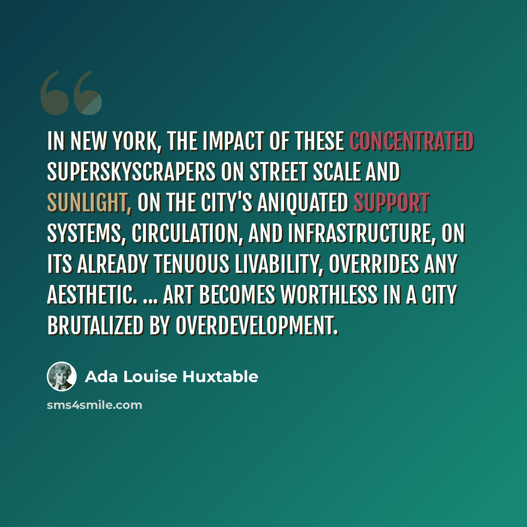 “In New York, the impact of these concentrated superskyscrapers on street scale and sunlight, on the city's aniquated support systems, circulation, and infrastructure, on its already tenuous livability, overrides any aesthetic. ... Art becomes worthless in a city brutalized by overdevelopment.” quote by Ada Louise Huxtable
