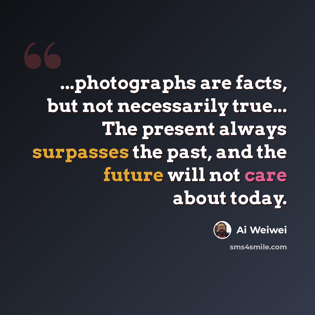 “...photographs are facts, but not necessarily true... The present always surpasses the past, and the future will not care about today.” quote by Ai Weiwei