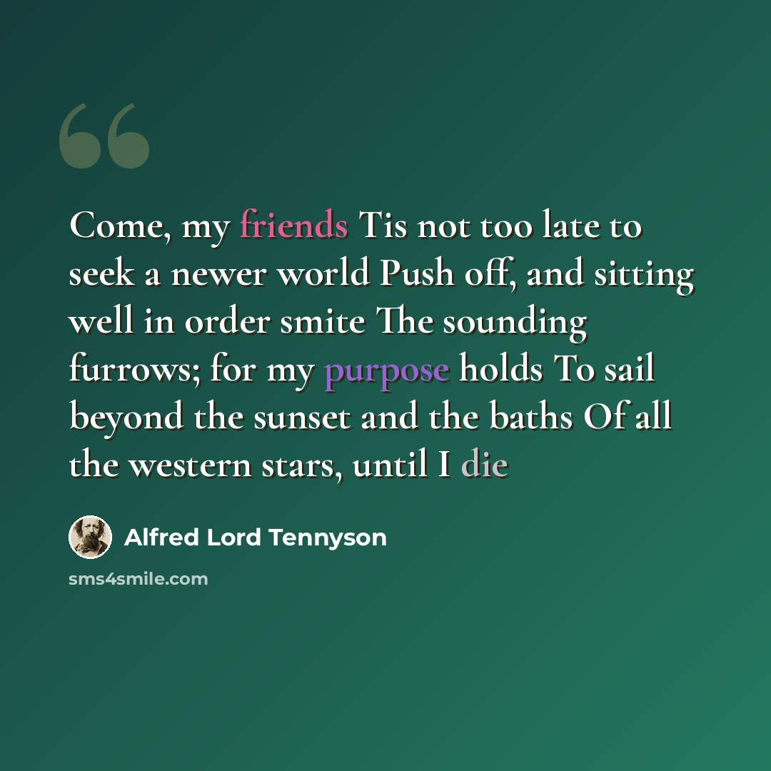 “Come, my friends Tis not too late to seek a newer world Push off, and sitting well in order smite The sounding furrows; for my purpose holds To sail beyond the sunset and the baths Of all the western stars, until I die” quote by Alfred Lord Tennyson