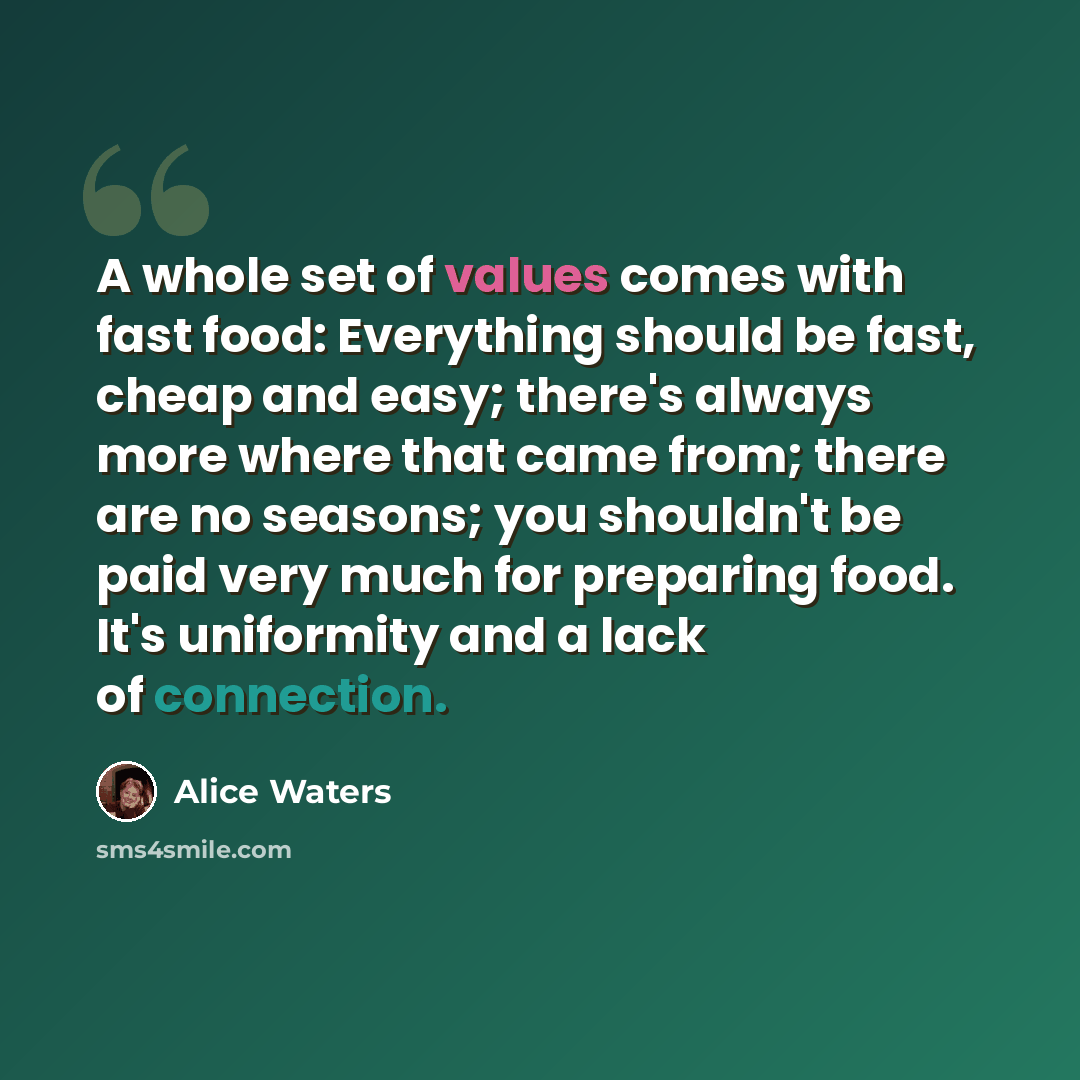 “A whole set of values comes with fast food: Everything should be fast, cheap and easy; there's always more where that came from; there are no seasons; you shouldn't be paid very much for preparing food. It's uniformity and a lack of connection.” quote by Alice Waters