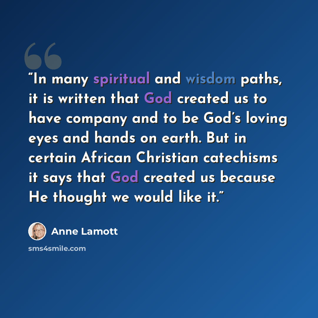 “In many spiritual and wisdom paths, it is written that God created us to have company and to be God’s loving eyes and hands on earth. But in certain African Christian catechisms it says that God created us because He thought we would like it.” quote by Anne Lamott