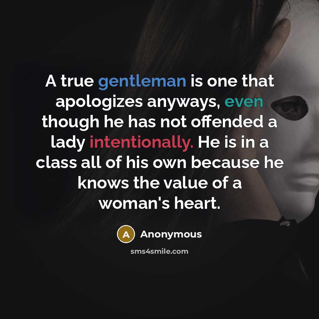 “A true gentleman is one that apologizes anyways, even though he has not offended a lady intentionally. He is in a class all of his own because he knows the value of a woman's heart.” quote by Anonymous