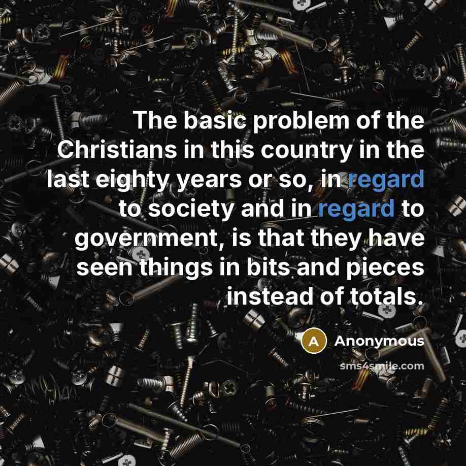 “The basic problem of the Christians in this country in the last eighty years or so, in regard to society and in regard to government, is that they have seen things in bits and pieces instead of totals.” quote by Anonymous