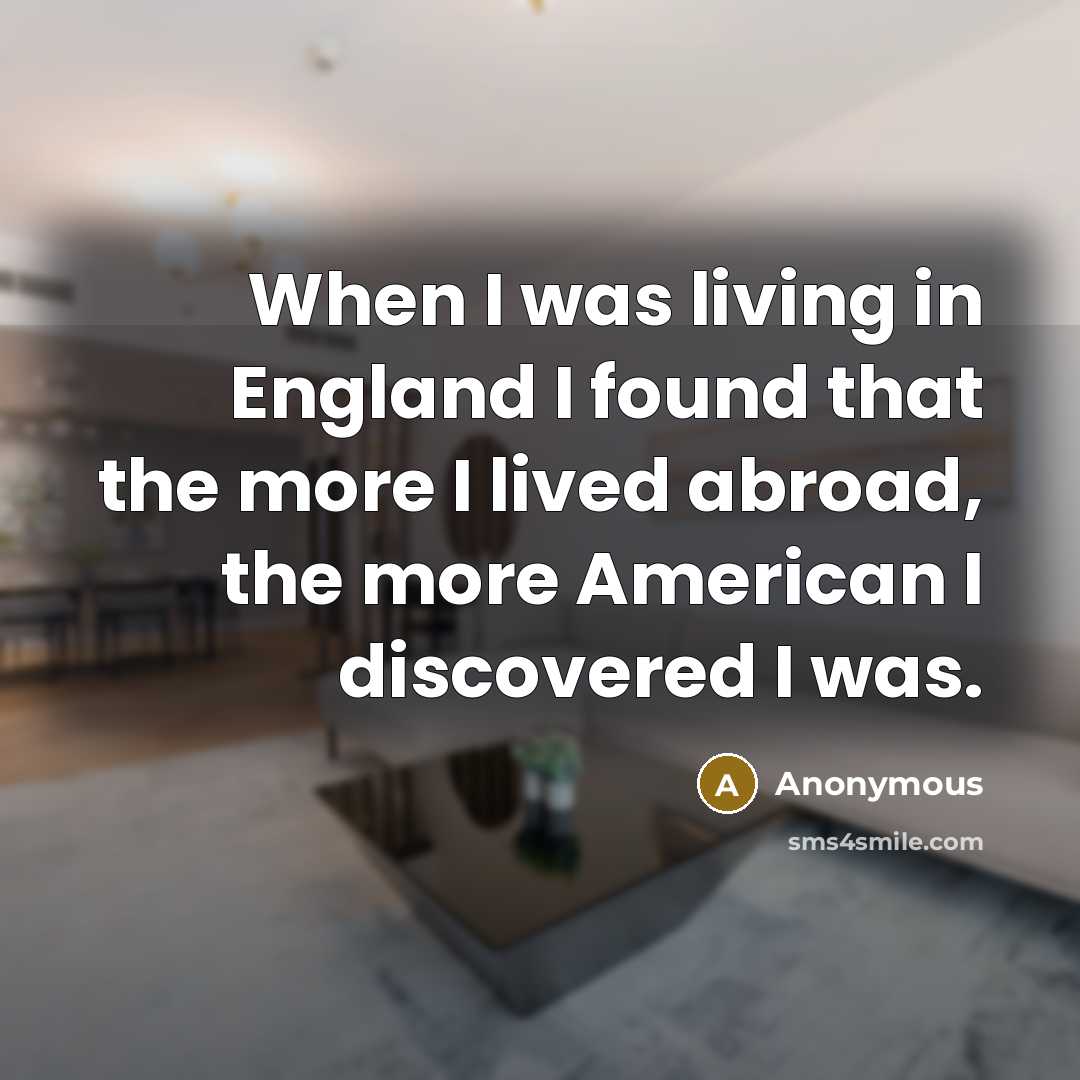 “When I was living in England I found that the more I lived abroad, the more American I discovered I was.” quote by Anonymous