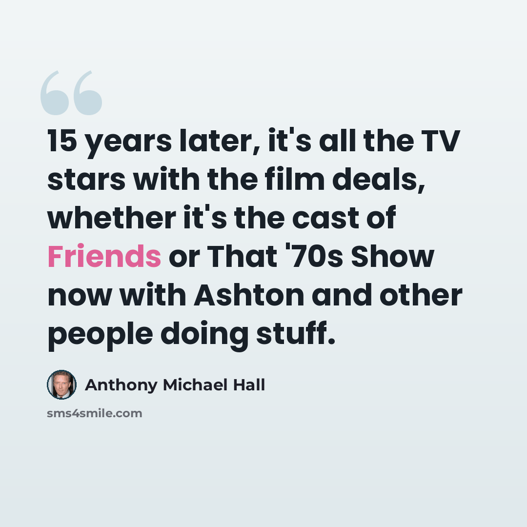 “15 years later, it's all the TV stars with the film deals, whether it's the cast of Friends or That '70s Show now with Ashton and other people doing stuff.” quote by Anthony Michael Hall
