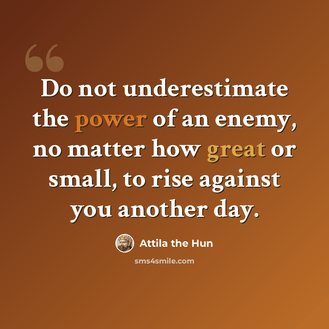 “Do not underestimate the power of an enemy, no matter how great or small, to rise against you another day.” quote by Attila the Hun