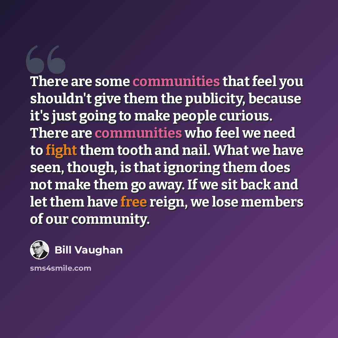 “There are some communities that feel you shouldn't give them the publicity, because it's just going to make people curious. There are communities who feel we need to fight them tooth and nail. What we have seen, though, is that ignoring them does not make them go away. If we sit back and let them…” quote by Bill Vaughan