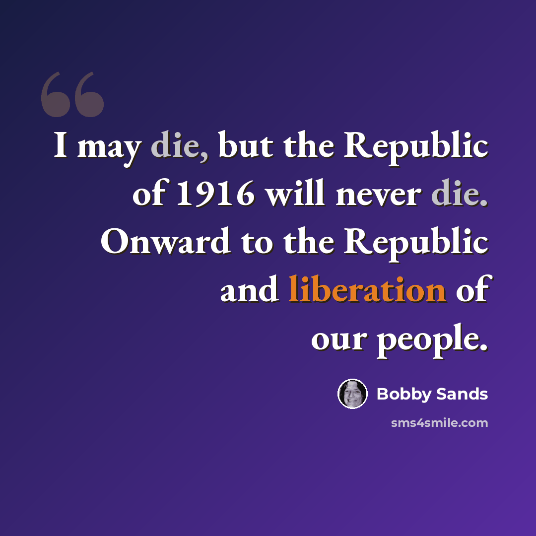 “I may die, but the Republic of 1916 will never die. Onward to the Republic and liberation of our people.” quote by Bobby Sands