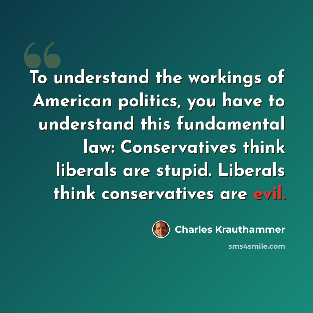 “To understand the workings of American politics, you have to understand this fundamental law: Conservatives think liberals are stupid. Liberals think conservatives are evil.” quote by Charles Krauthammer