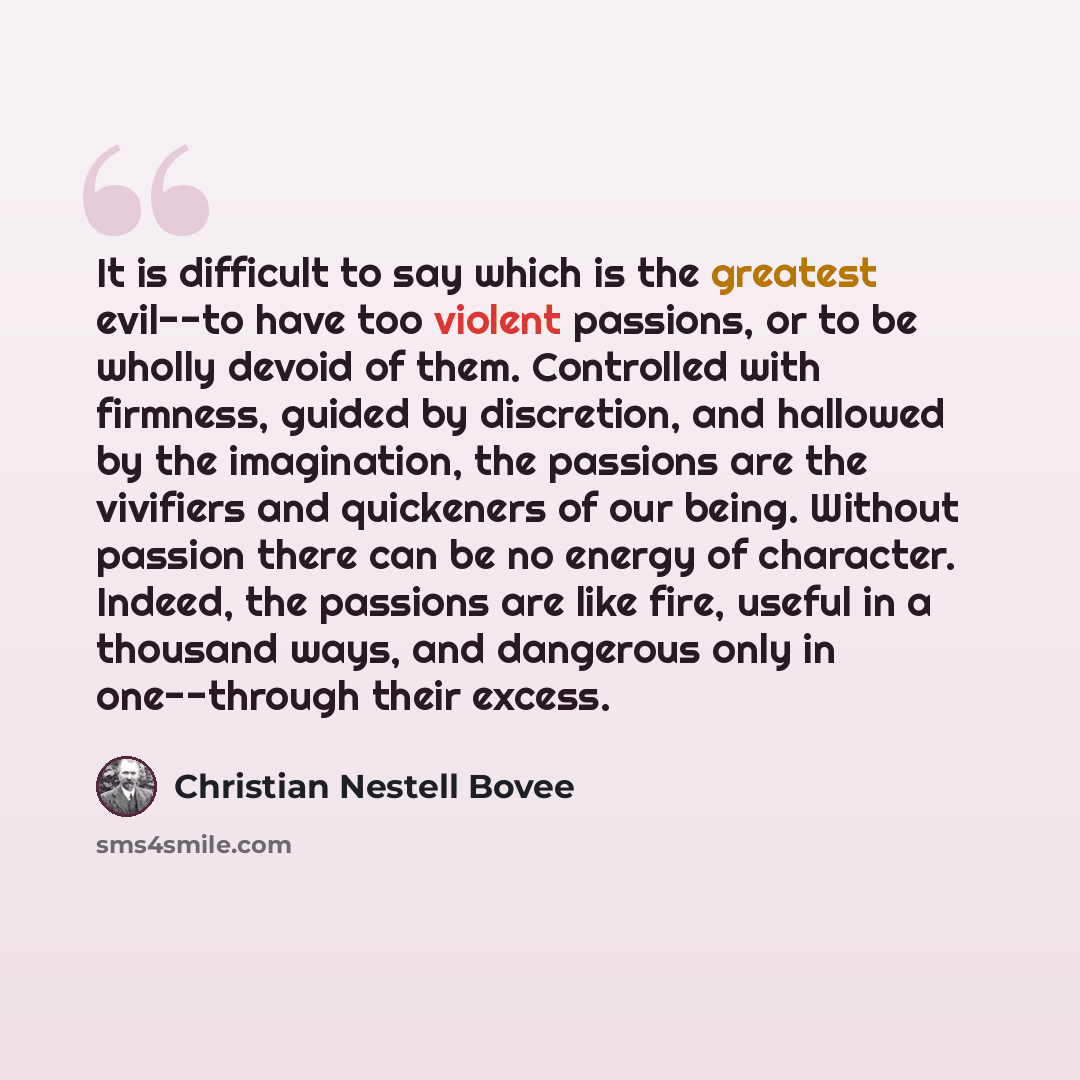 “It is difficult to say which is the greatest evil--to have too violent passions, or to be wholly devoid of them. Controlled with firmness, guided by discretion, and hallowed by the imagination, the passions are the vivifiers and quickeners of our being. Without passion there can be no energy of…” quote by Christian Nestell Bovee