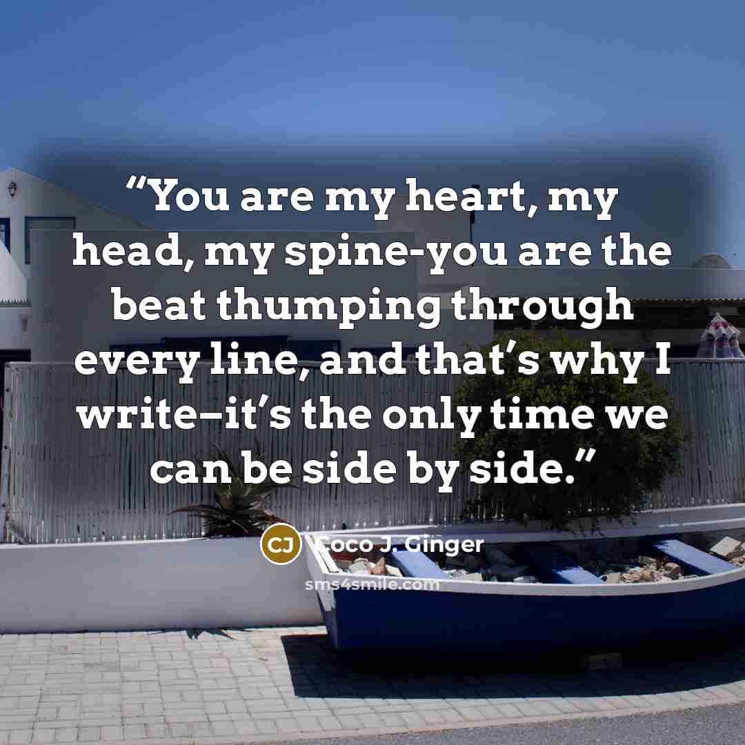 “You are my heart, my head, my spine-you are the beat thumping through every line, and that’s why I write–it’s the only time we can be side by side.” quote by Coco J. Ginger