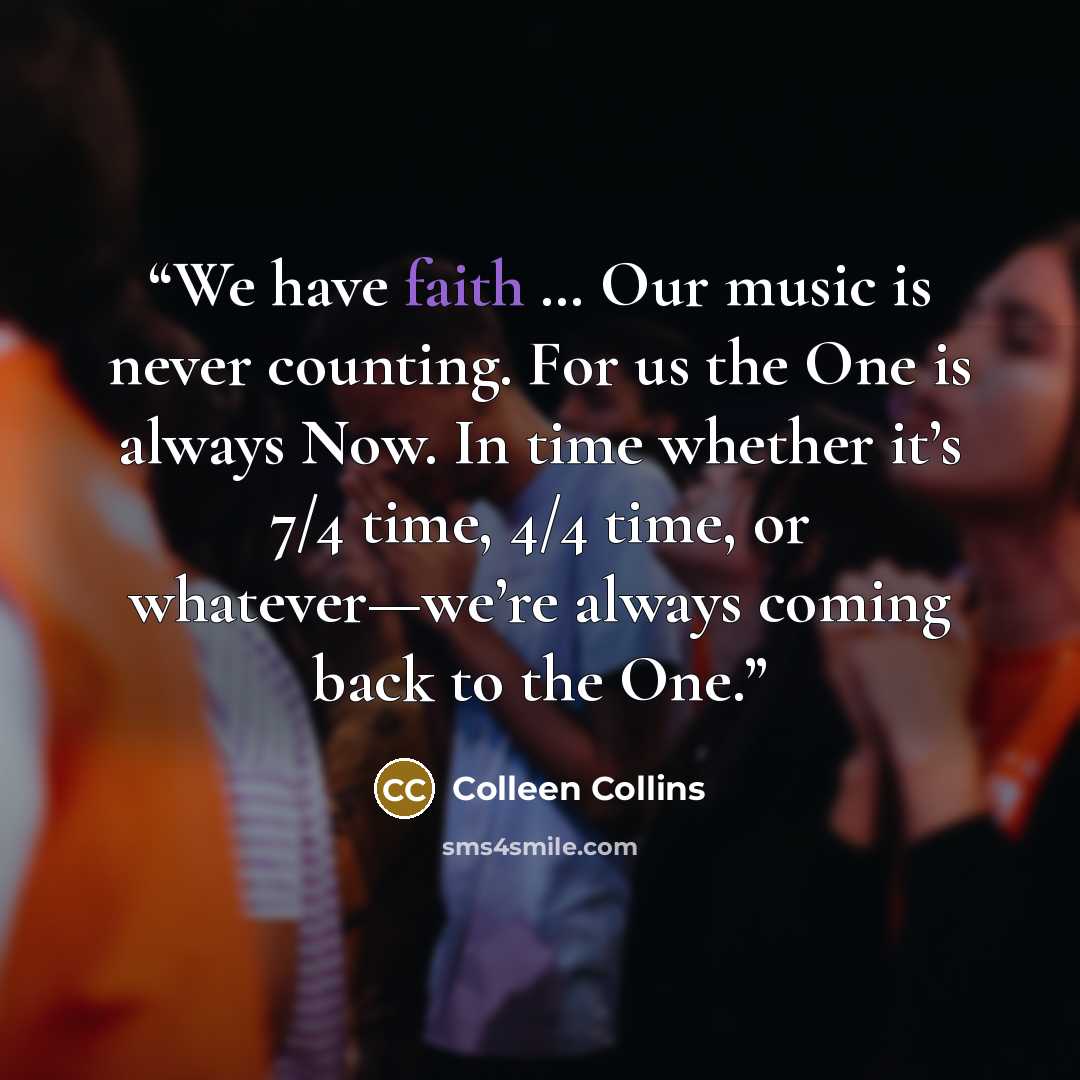 “We have faith … Our music is never counting. For us the One is always Now. In time whether it’s 7/4 time, 4/4 time, or whatever—we’re always coming back to the One.” quote by Colleen Collins