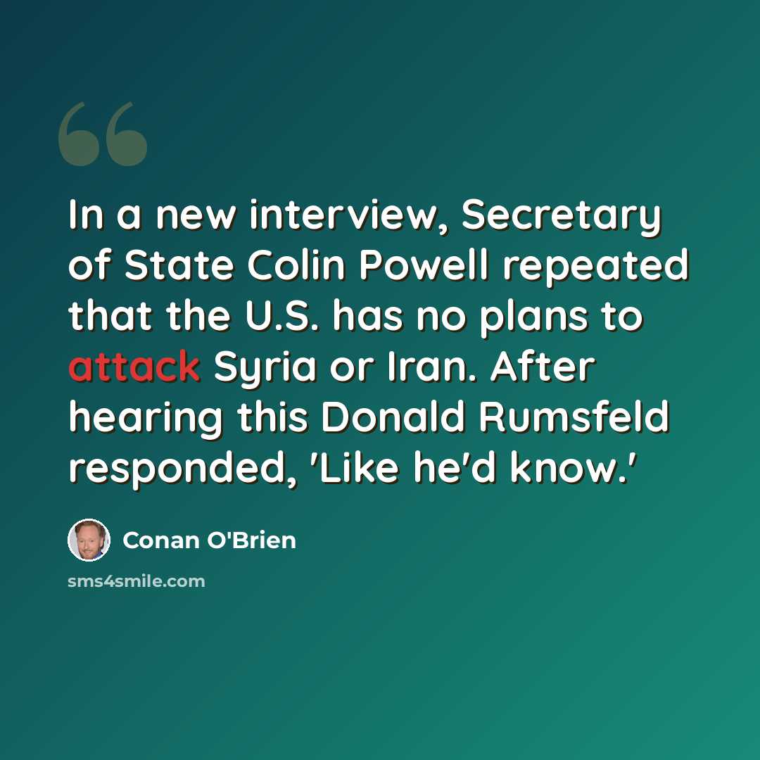 “In a new interview, Secretary of State Colin Powell repeated that the U.S. has no plans to attack Syria or Iran. After hearing this Donald Rumsfeld responded, 'Like he'd know.'” quote by Conan O'Brien