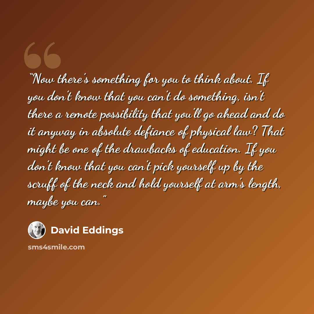“Now there’s something for you to think about. If you don’t know that you can’t do something, isn’t there a remote possibility that you’ll go ahead and do it anyway in absolute defiance of physical law? That might be one of the drawbacks of education. If you don’t know that you can’t pick yourself…” quote by David Eddings