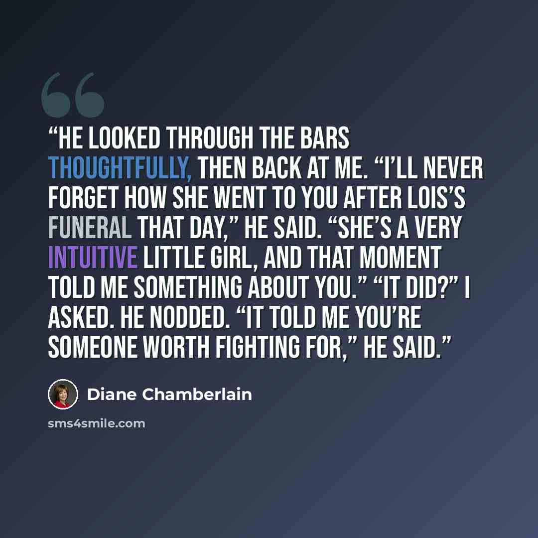 “He looked through the bars thoughtfully, then back at me. “I’ll never forget how she went to you after Lois’s funeral that day,” he said. “She’s a very intuitive little girl, and that moment told me something about you.” “It did?” I asked. He nodded. “It told me you’re someone worth fighting for,”…” quote by Diane Chamberlain