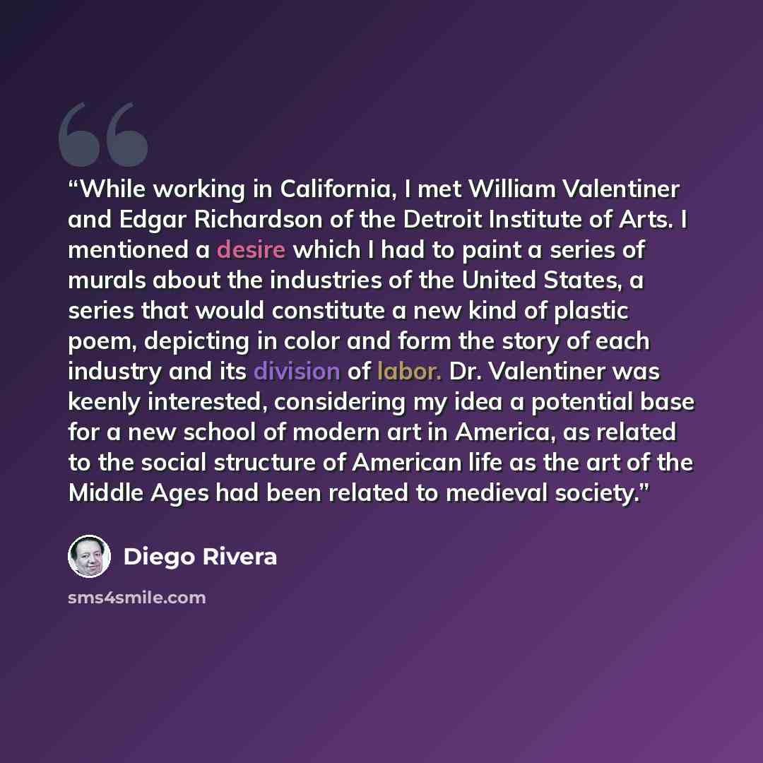 “While working in California, I met William Valentiner and Edgar Richardson of the Detroit Institute of Arts. I mentioned a desire which I had to paint a series of murals about the industries of the United States, a series that would constitute a new kind of plastic poem, depicting in color and…” quote by Diego Rivera