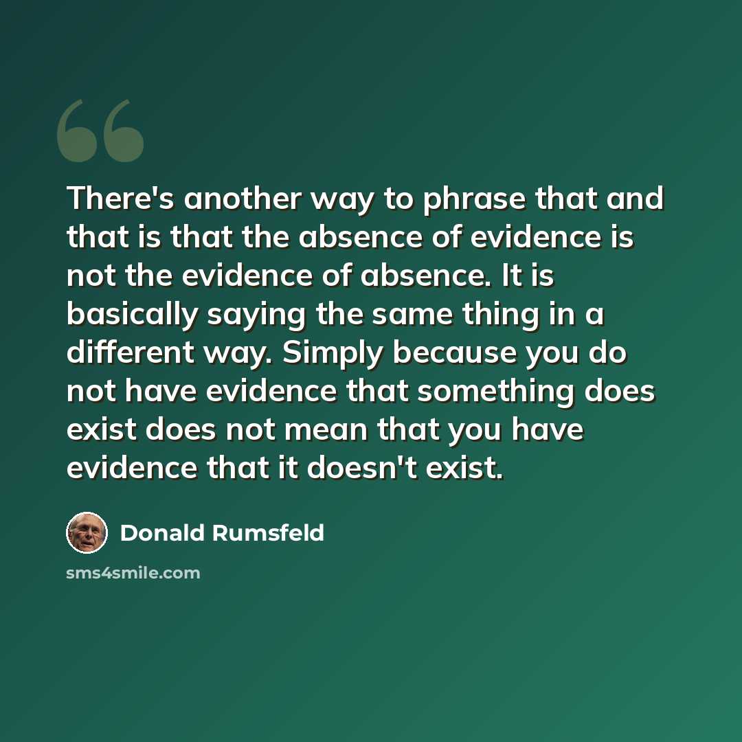 “There's another way to phrase that and that is that the absence of evidence is not the evidence of absence. It is basically saying the same thing in a different way. Simply because you do not have evidence that something does exist does not mean that you have evidence that it doesn't exist.” quote by Donald Rumsfeld