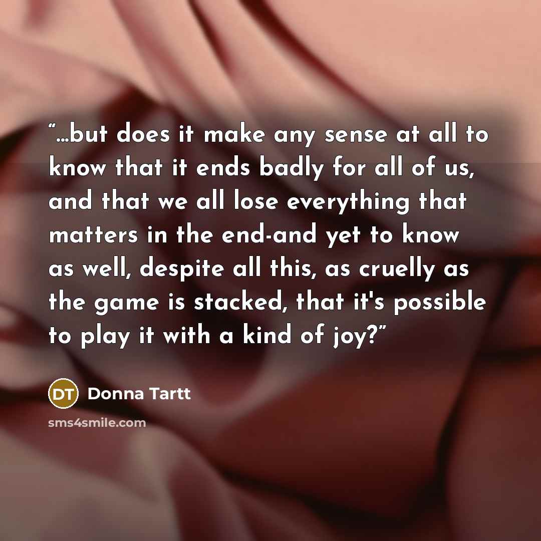 “...but does it make any sense at all to know that it ends badly for all of us, and that we all lose everything that matters in the end-and yet to know as well, despite all this, as cruelly as the game is stacked, that it's possible to play it with a kind of joy?” quote by Donna Tartt