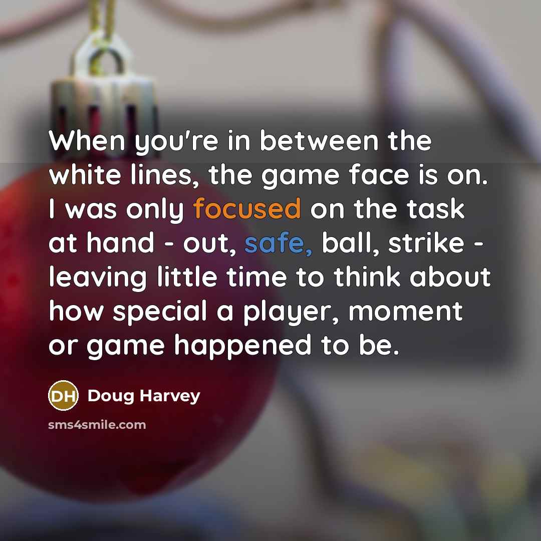 “When you're in between the white lines, the game face is on. I was only focused on the task at hand - out, safe, ball, strike - leaving little time to think about how special a player, moment or game happened to be.” quote by Doug Harvey